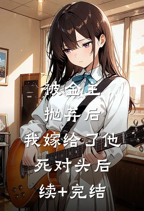 被金主抛弃后，我嫁给了他死对头后续+完结