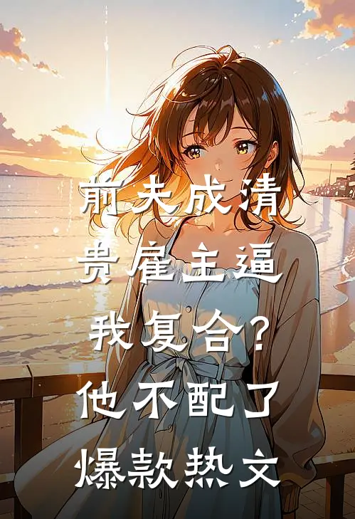 前夫成清贵雇主逼我复合？他不配了爆款热文