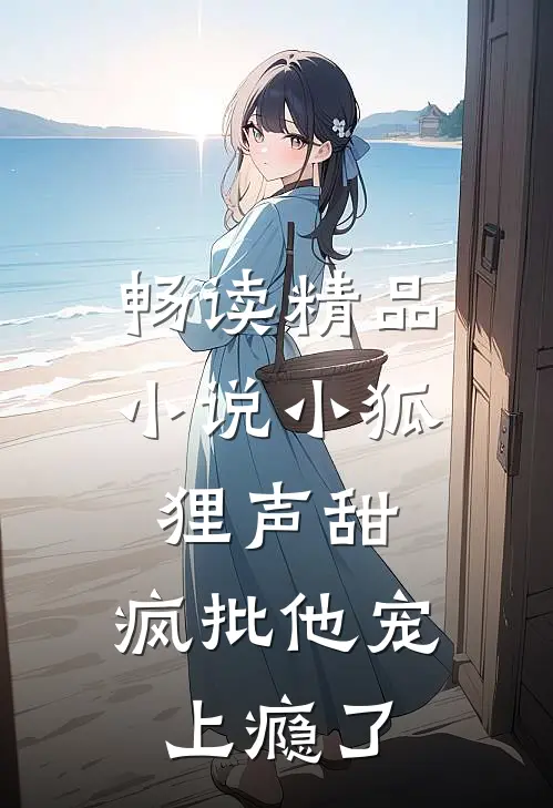 畅读精品小说小狐狸声甜，疯批他宠上瘾了