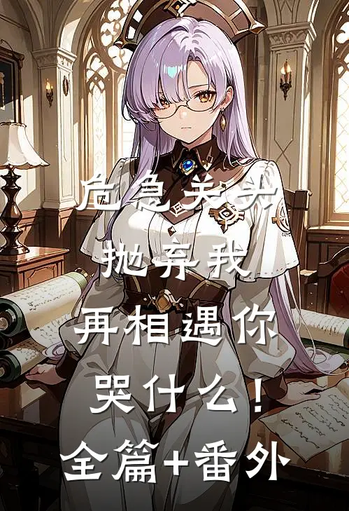 危急关头抛弃我，再相遇你哭什么！全篇+番外