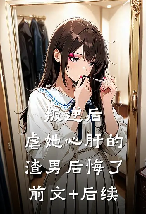 叛逆后，虐她心肝的渣男后悔了前文+后续