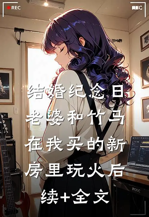 结婚纪念日，老婆和竹马在我买的新房里玩火后续+全文