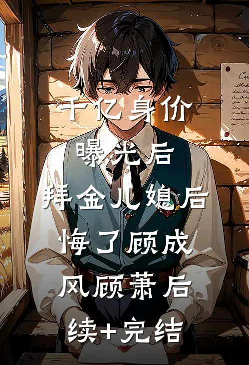 千亿身价曝光后，拜金儿媳后悔了顾成风顾萧后续+完结