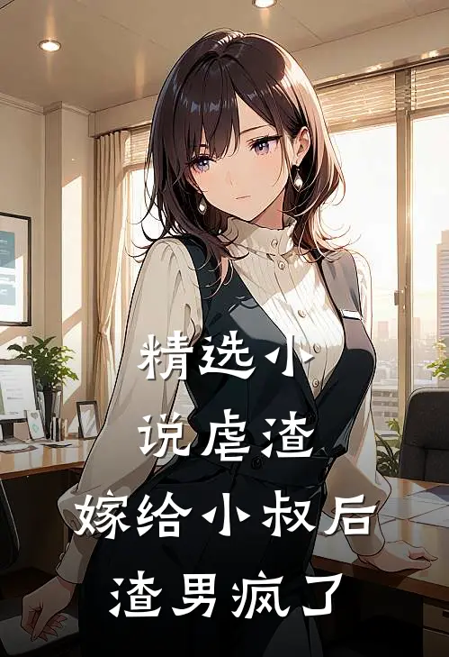 精选小说虐渣：嫁给小叔后，渣男疯了