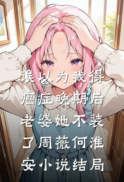 误以为我得癌症晚期后，老婆她不装了周薇何淮安小说结局