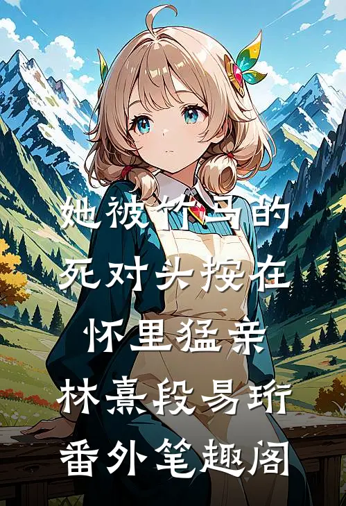 她被竹马的死对头按在怀里猛亲：林熹段易珩番外笔趣阁