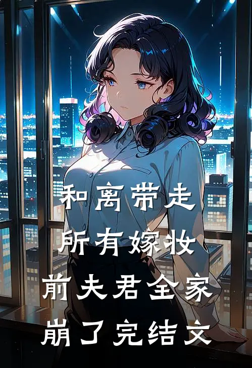 和离带走所有嫁妆，前夫君全家崩了完结文