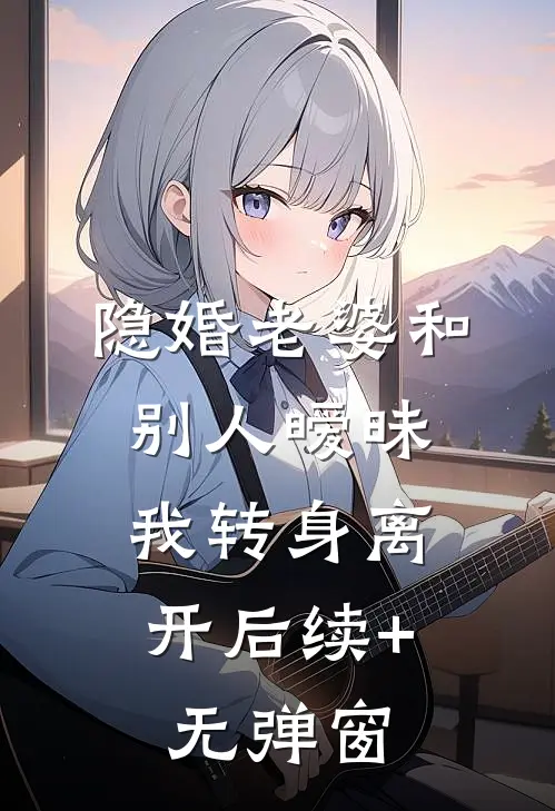 隐婚老婆和别人暧昧，我转身离开后续+无弹窗