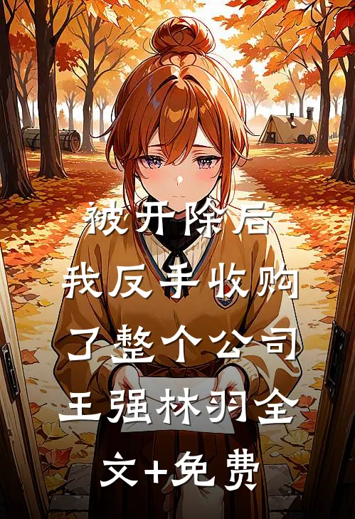 被开除后，我反手收购了整个公司王强林羽全文+免费