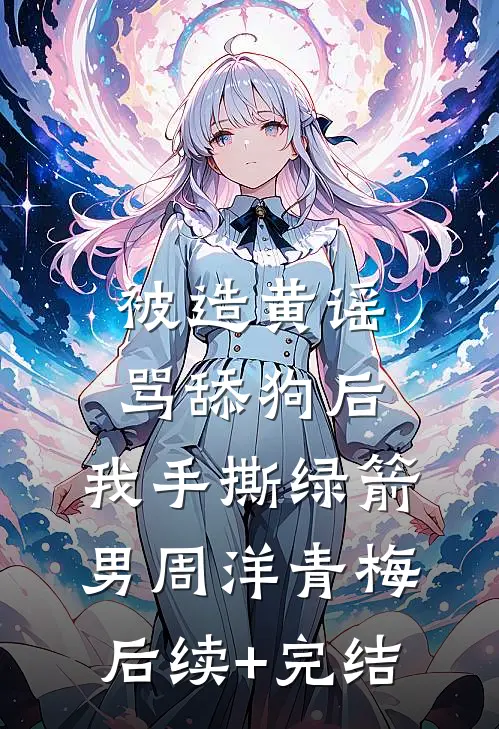 被造黄谣骂舔狗后，我手撕绿箭男周洋青梅后续+完结